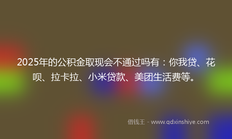 2025年的公积金取现会不通过吗有：你我贷、花呗、拉卡拉、小米贷款、美团生活费等。