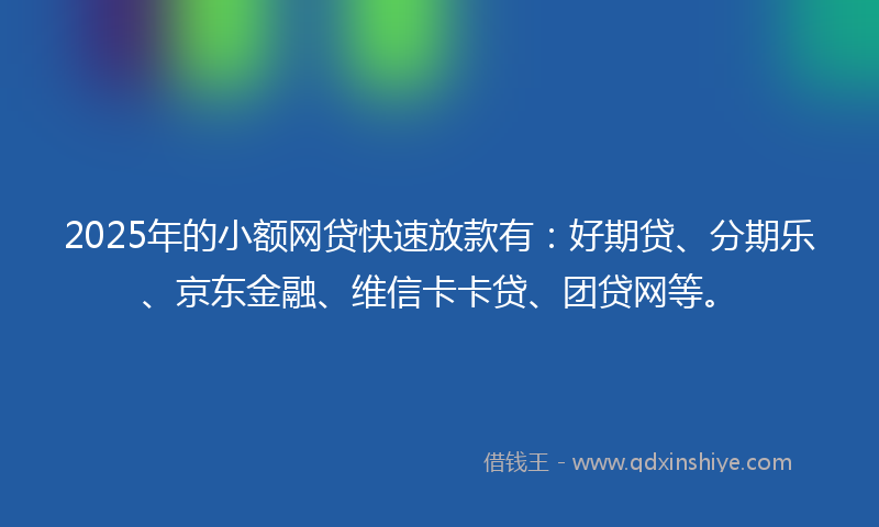 2025年的小额网贷快速放款有：好期贷、分期乐、京东金融、维信卡卡贷、团贷网等。