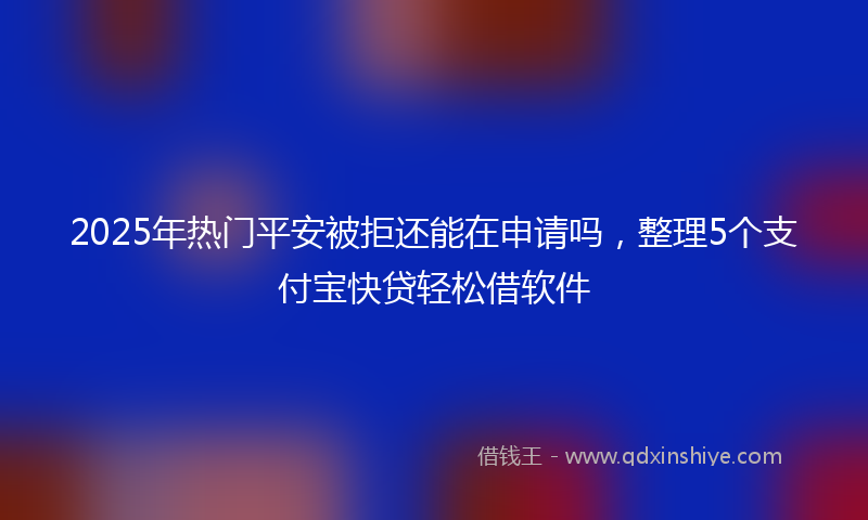 2025年热门平安被拒还能在申请吗，整理5个支付宝快贷轻松借软件