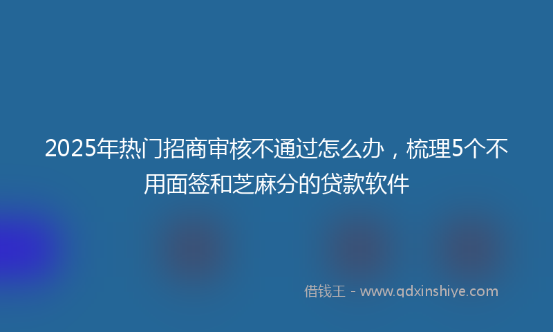 2025年热门招商审核不通过怎么办，梳理5个不用面签和芝麻分的贷款软件