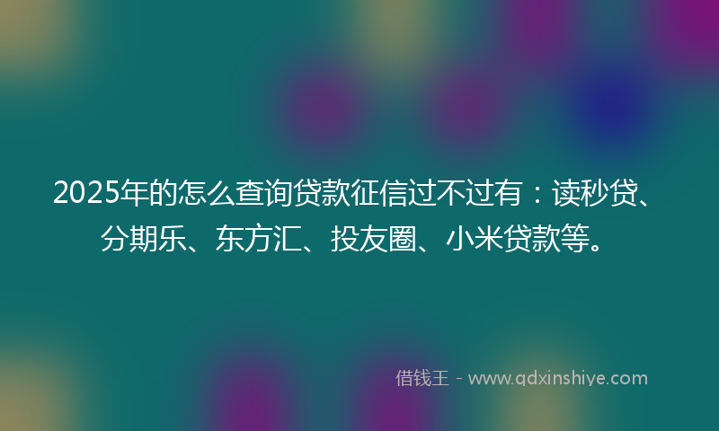 2025年的怎么查询贷款征信过不过有：读秒贷、分期乐、东方汇、投友圈、小米贷款等。