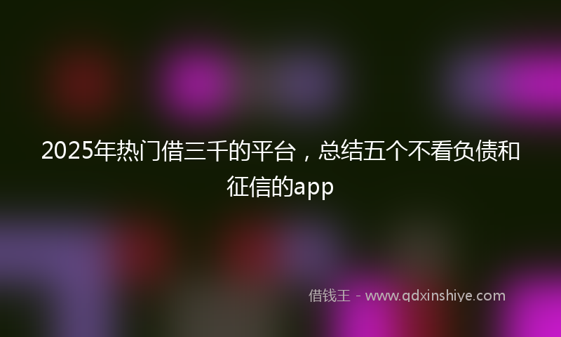 2025年热门借三千的平台，总结五个不看负债和征信的app