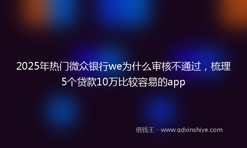 2025年热门微众银行we为什么审核不通过，梳理5个贷款10万比较容易的app