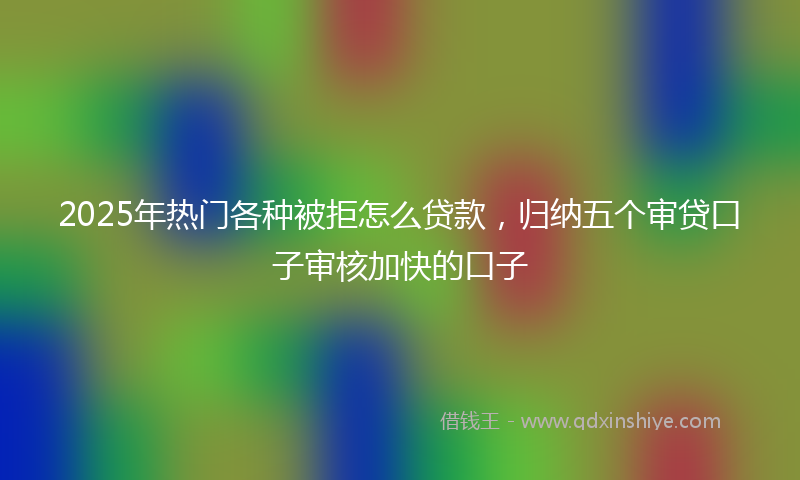 2025年热门各种被拒怎么贷款，归纳五个审贷口子审核加快的口子