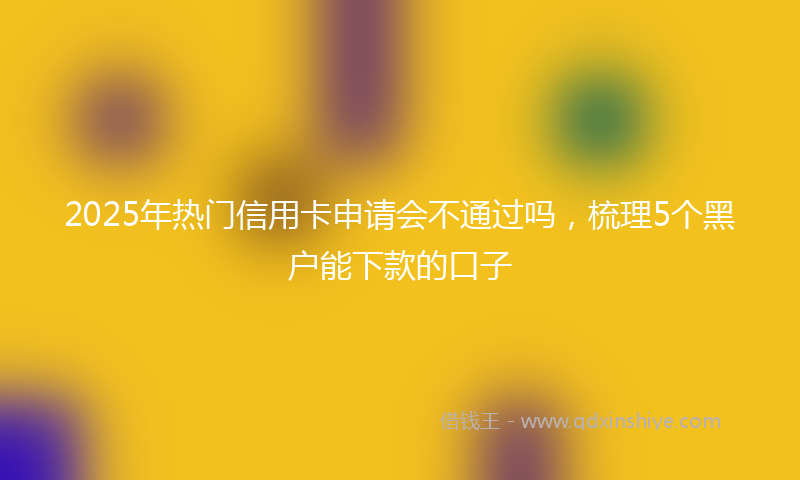 2025年热门信用卡申请会不通过吗，梳理5个黑户能下款的口子