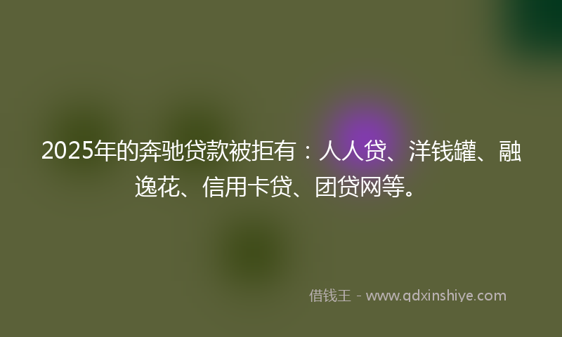 2025年的奔驰贷款被拒有：人人贷、洋钱罐、融逸花、信用卡贷、团贷网等。