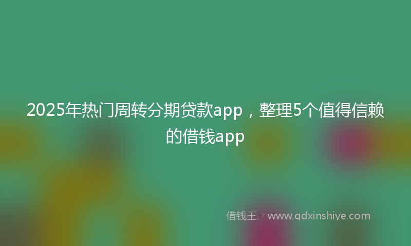 2025年热门周转分期贷款app，整理5个值得信赖的借钱app