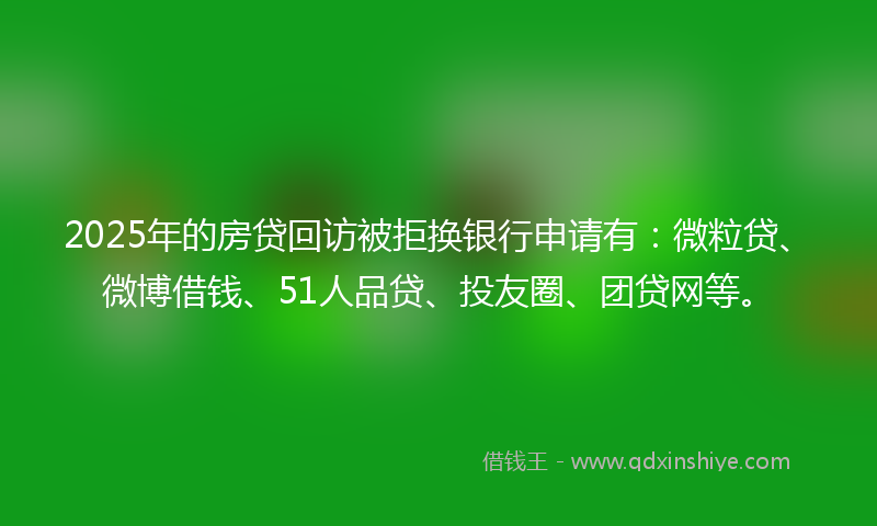 2025年的房贷回访被拒换银行申请有：微粒贷、微博借钱、51人品贷、投友圈、团贷网等。