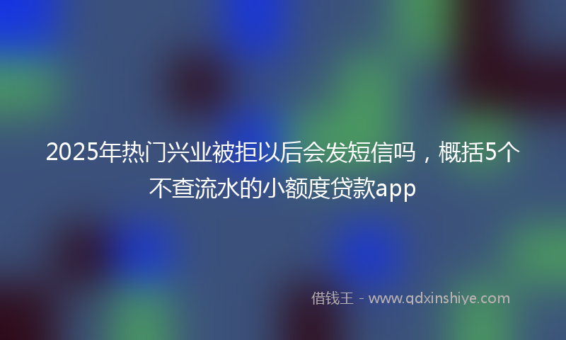 2025年热门兴业被拒以后会发短信吗，概括5个不查流水的小额度贷款app