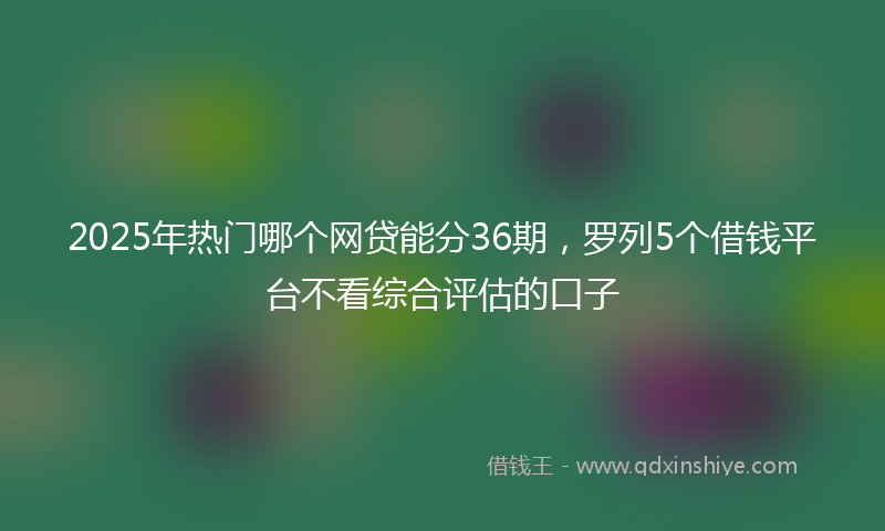 2025年热门哪个网贷能分36期，罗列5个借钱平台不看综合评估的口子