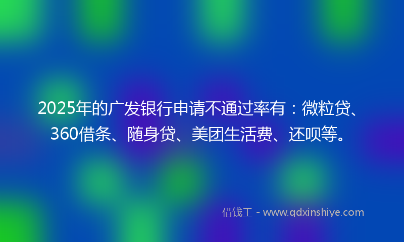 2025年的广发银行申请不通过率有：微粒贷、360借条、随身贷、美团生活费、还呗等。