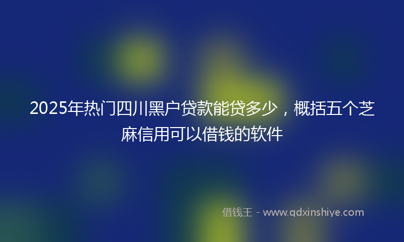 2025年热门四川黑户贷款能贷多少，概括五个芝麻信用可以借钱的软件