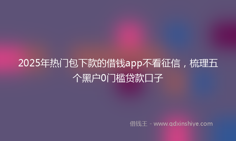 2025年热门包下款的借钱app不看征信，梳理五个黑户0门槛贷款口子