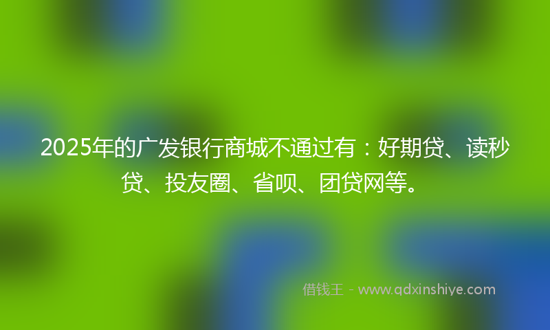 2025年的广发银行商城不通过有：好期贷、读秒贷、投友圈、省呗、团贷网等。