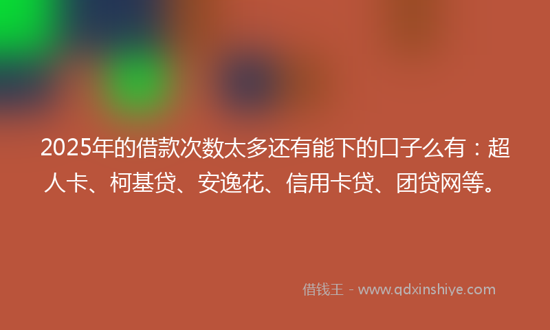 2025年的借款次数太多还有能下的口子么有：超人卡、柯基贷、安逸花、信用卡贷、团贷网等。