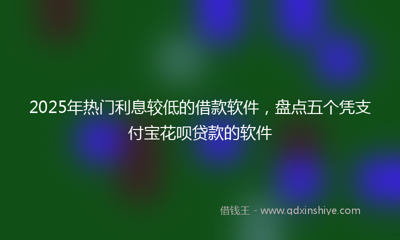 2025年热门利息较低的借款软件，盘点五个凭支付宝花呗贷款的软件