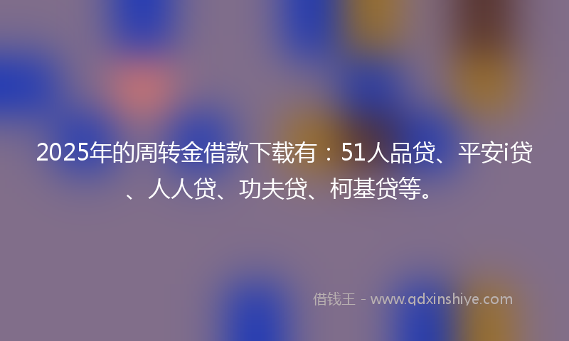 2025年的周转金借款下载有：51人品贷、平安i贷、人人贷、功夫贷、柯基贷等。