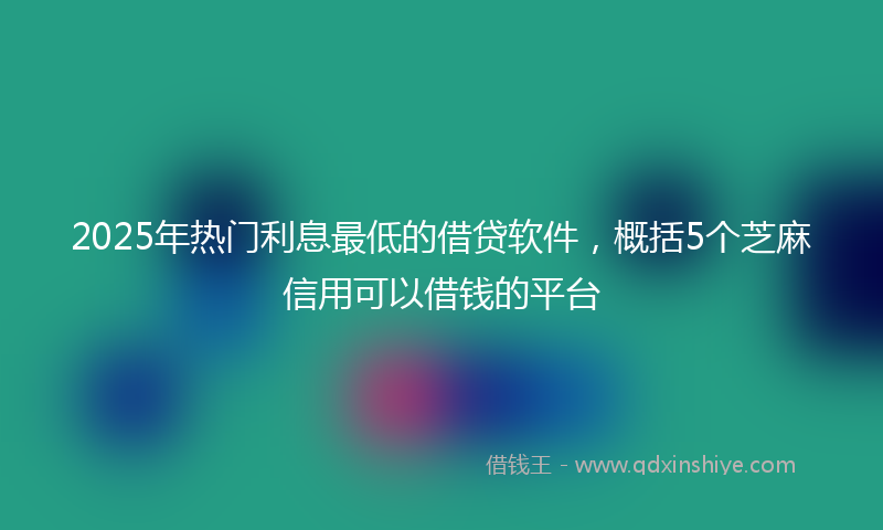 2025年热门利息最低的借贷软件，概括5个芝麻信用可以借钱的平台