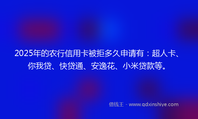 2025年的农行信用卡被拒多久申请有：超人卡、你我贷、快贷通、安逸花、小米贷款等。