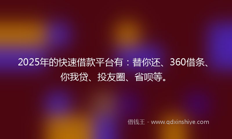 2025年的快速借款平台有：替你还、360借条、你我贷、投友圈、省呗等。
