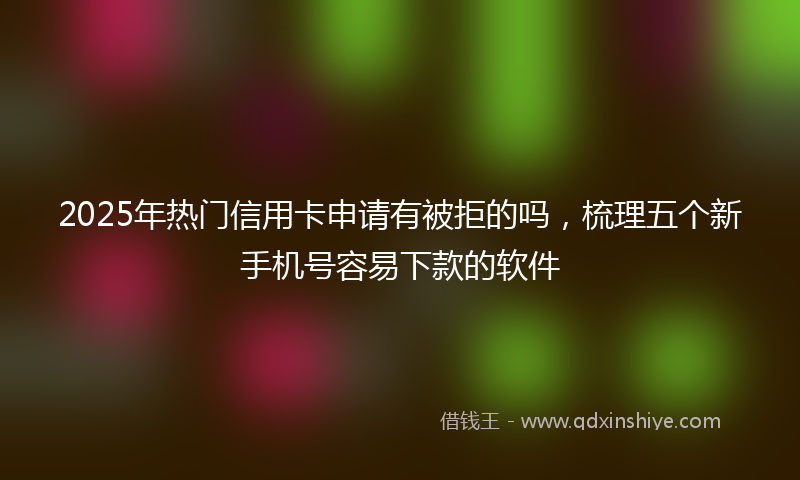 2025年热门信用卡申请有被拒的吗，梳理五个新手机号容易下款的软件