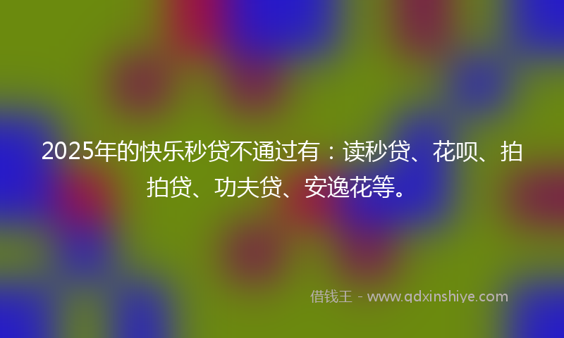 2025年的快乐秒贷不通过有：读秒贷、花呗、拍拍贷、功夫贷、安逸花等。