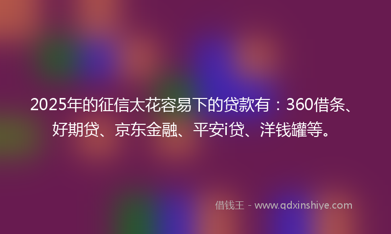 2025年的征信太花容易下的贷款有：360借条、好期贷、京东金融、平安i贷、洋钱罐等。