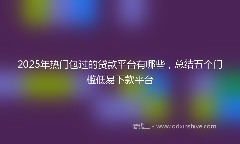 2025年热门包过的贷款平台有哪些，总结五个门槛低易下款平台