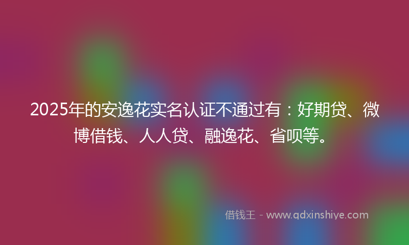 2025年的安逸花实名认证不通过有：好期贷、微博借钱、人人贷、融逸花、省呗等。