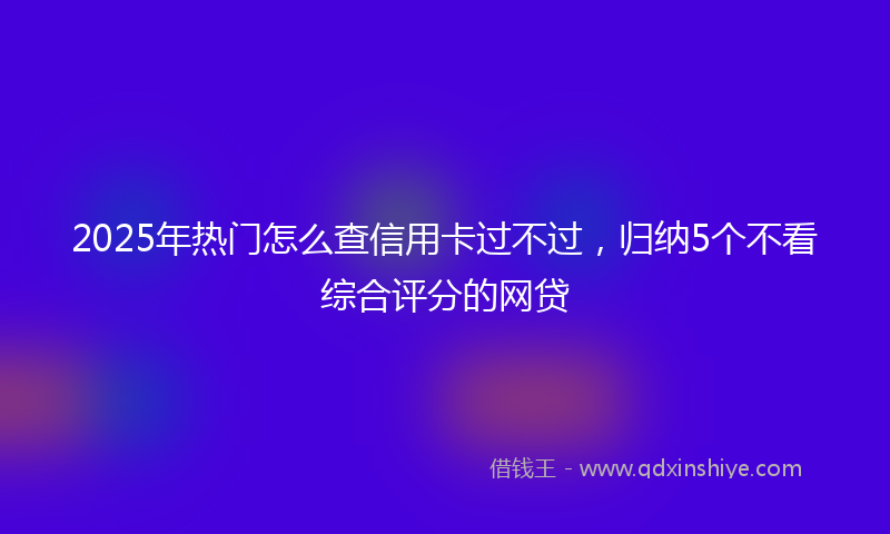 2025年热门怎么查信用卡过不过，归纳5个不看综合评分的网贷