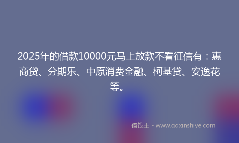 2025年的借款10000元马上放款不看征信有：惠商贷、分期乐、中原消费金融、柯基贷、安逸花等。
