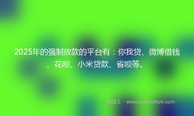 2025年的强制放款的平台有：你我贷、微博借钱、花呗、小米贷款、省呗等。