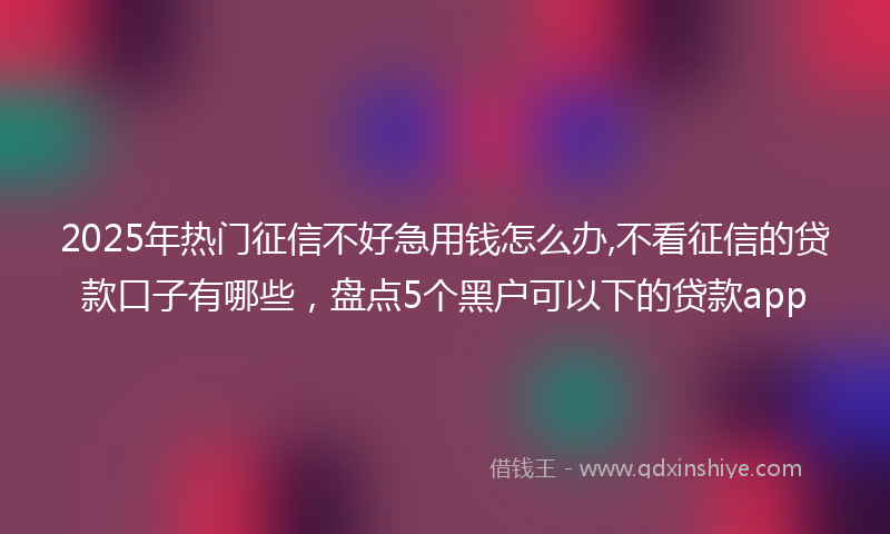 2025年热门征信不好急用钱怎么办,不看征信的贷款口子有哪些，盘点5个黑户可以下的贷款app