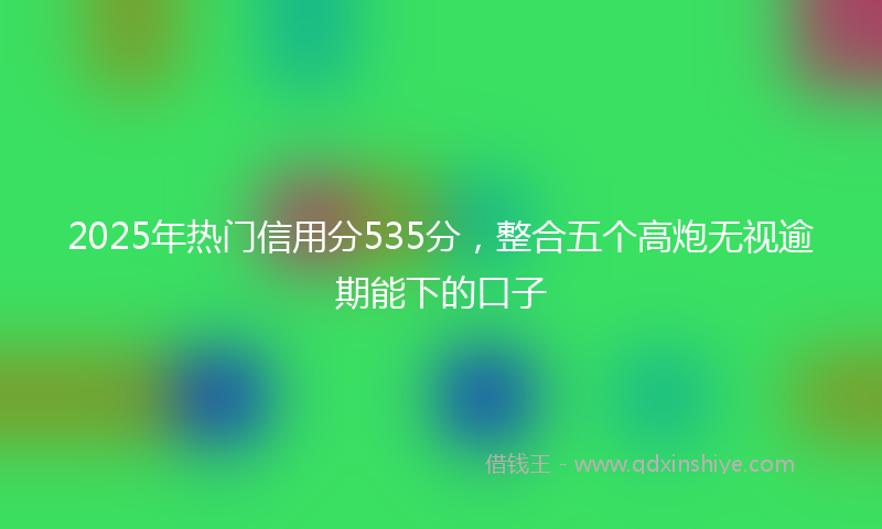2025年热门信用分535分，整合五个高炮无视逾期能下的口子