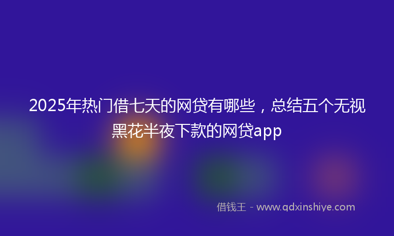 2025年热门借七天的网贷有哪些，总结五个无视黑花半夜下款的网贷app
