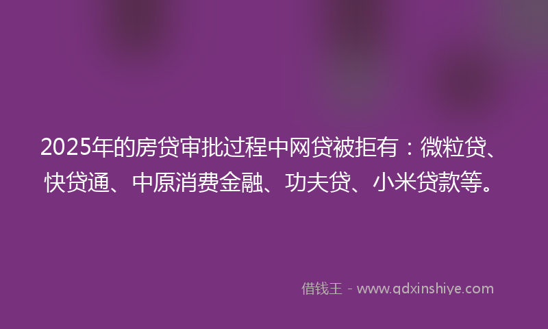 2025年的房贷审批过程中网贷被拒有：微粒贷、快贷通、中原消费金融、功夫贷、小米贷款等。
