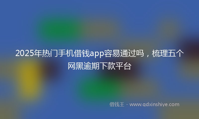 2025年热门手机借钱app容易通过吗，梳理五个网黑逾期下款平台