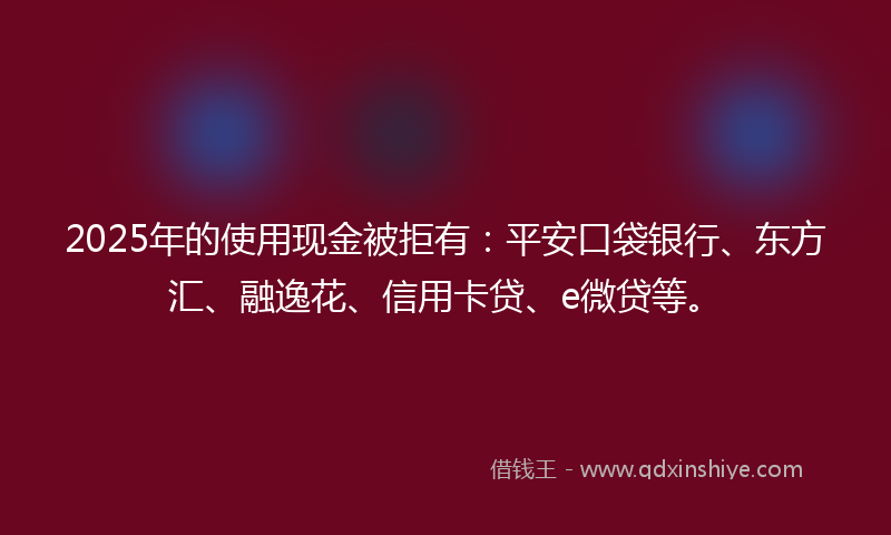 2025年的使用现金被拒有：平安口袋银行、东方汇、融逸花、信用卡贷、e微贷等。