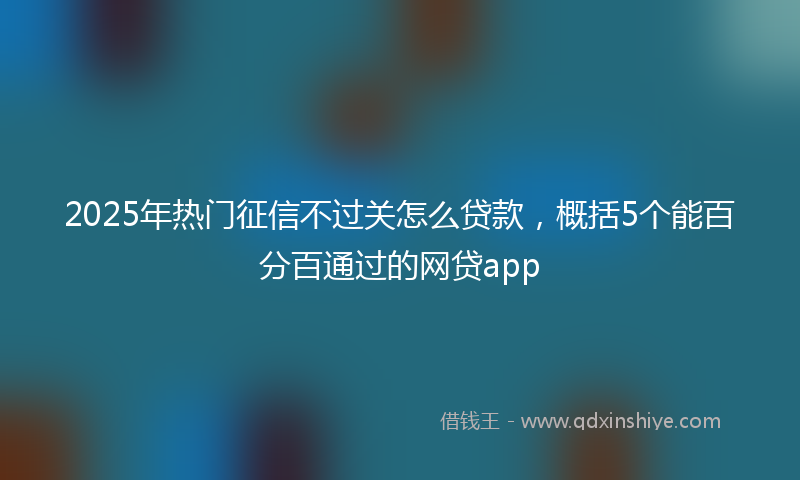 2025年热门征信不过关怎么贷款，概括5个能百分百通过的网贷app