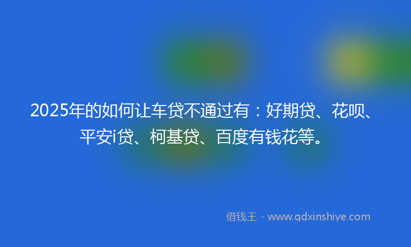 2025年的如何让车贷不通过有：好期贷、花呗、平安i贷、柯基贷、百度有钱花等。
