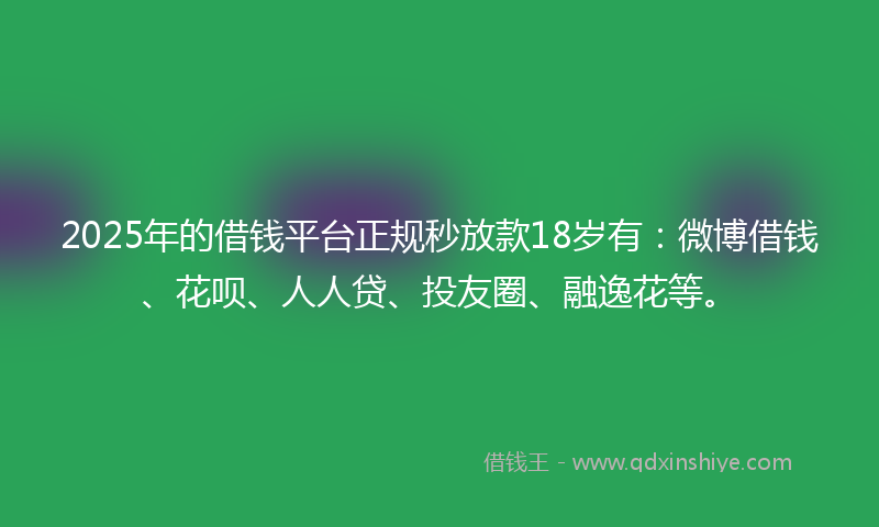 2025年的借钱平台正规秒放款18岁有：微博借钱、花呗、人人贷、投友圈、融逸花等。