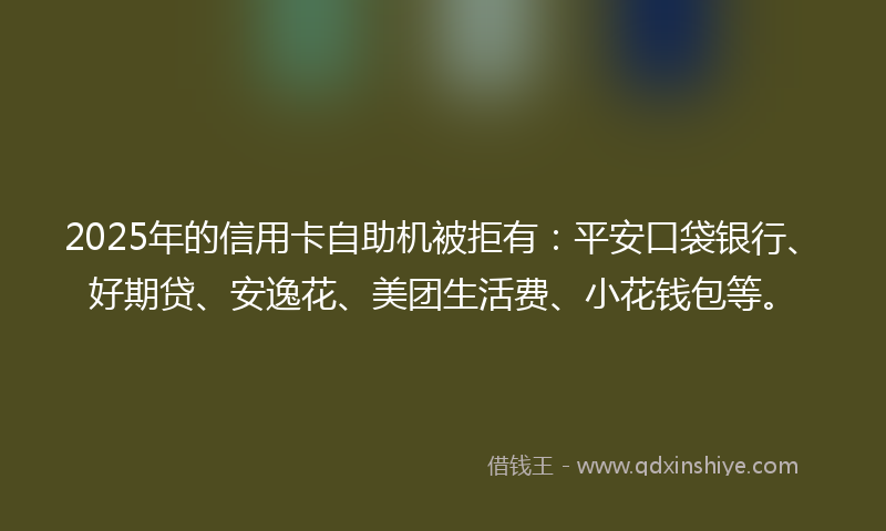 2025年的信用卡自助机被拒有：平安口袋银行、好期贷、安逸花、美团生活费、小花钱包等。