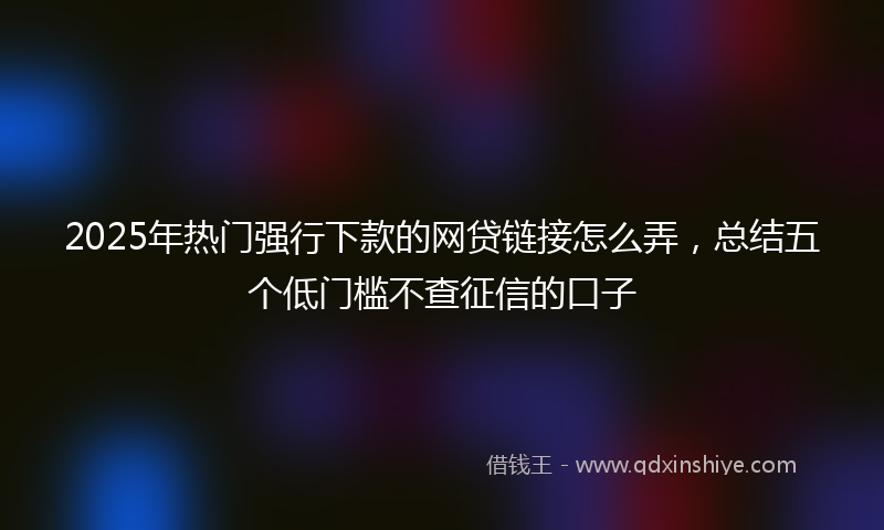 2025年热门强行下款的网贷链接怎么弄，总结五个低门槛不查征信的口子