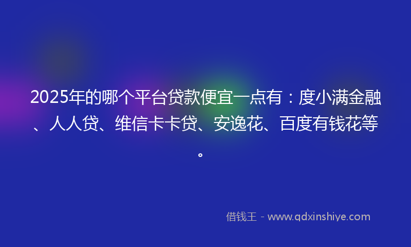 2025年的哪个平台贷款便宜一点有：度小满金融、人人贷、维信卡卡贷、安逸花、百度有钱花等。