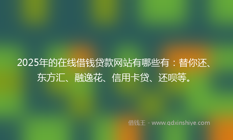2025年的在线借钱贷款网站有哪些有：替你还、东方汇、融逸花、信用卡贷、还呗等。
