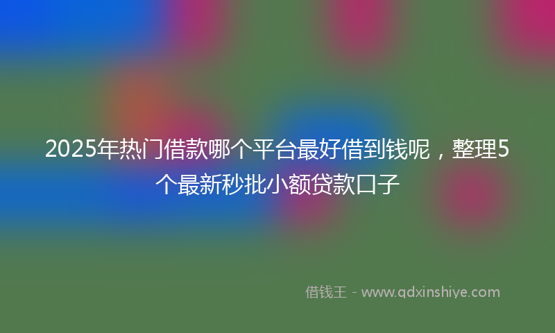 2025年热门借款哪个平台最好借到钱呢，整理5个最新秒批小额贷款口子