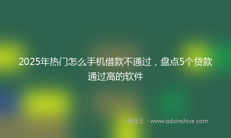 2025年热门怎么手机借款不通过，盘点5个贷款通过高的软件