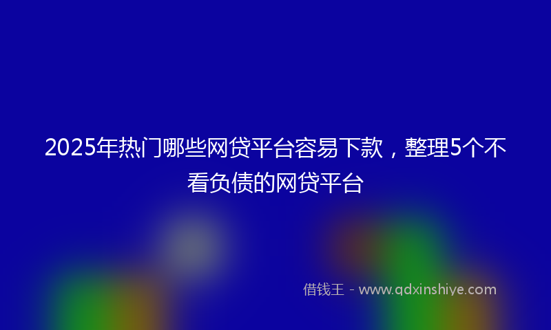 2025年热门哪些网贷平台容易下款，整理5个不看负债的网贷平台