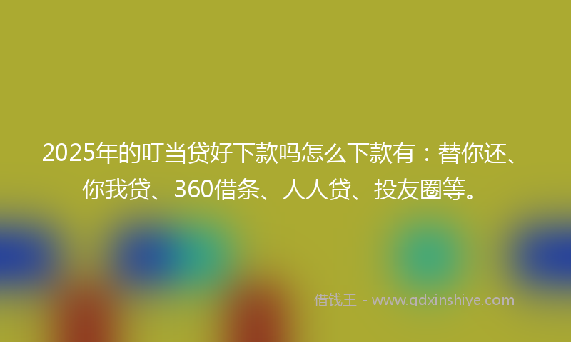 2025年的叮当贷好下款吗怎么下款有：替你还、你我贷、360借条、人人贷、投友圈等。