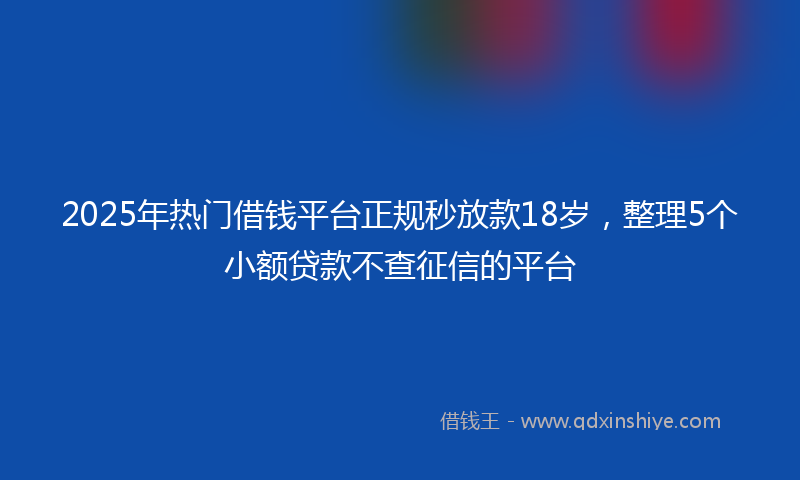 2025年热门借钱平台正规秒放款18岁，整理5个小额贷款不查征信的平台